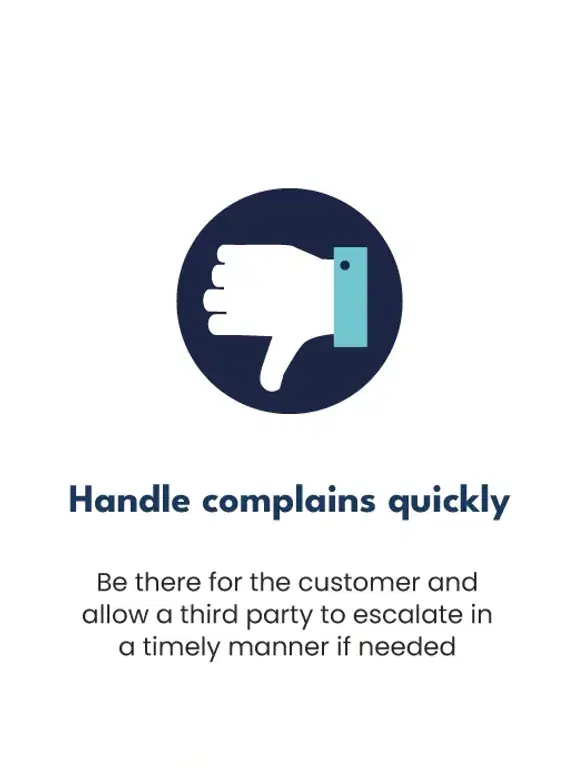 Handle complains quickly: Be there for the customer and allow a third party to escalate in a timely manner if needed